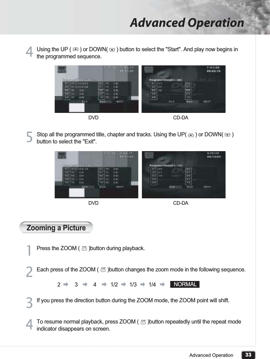 33Advanced OperationAdvanced OperationUsing the UP (      ) or DOWN(      ) button to select the &quot;Start&quot;. And play now begins in the programmed sequence.44Stop all the programmed title, chapter and tracks. Using the UP(      ) or DOWN(      )button to select the &quot;Exit&quot;.55Zooming a PicturePress the ZOOM (      )button during playback.DVD CD-DADVD CD-DA11Each press of the ZOOM (      )button changes the zoom mode in the following sequence. 22If you press the direction button during the ZOOM mode, the ZOOM point will shift.33To resume normal playback, press ZOOM (      )button repeatedly until the repeat mode indicator disappears on screen.442 3 4 1/2 1/3 1/4 NORMAL