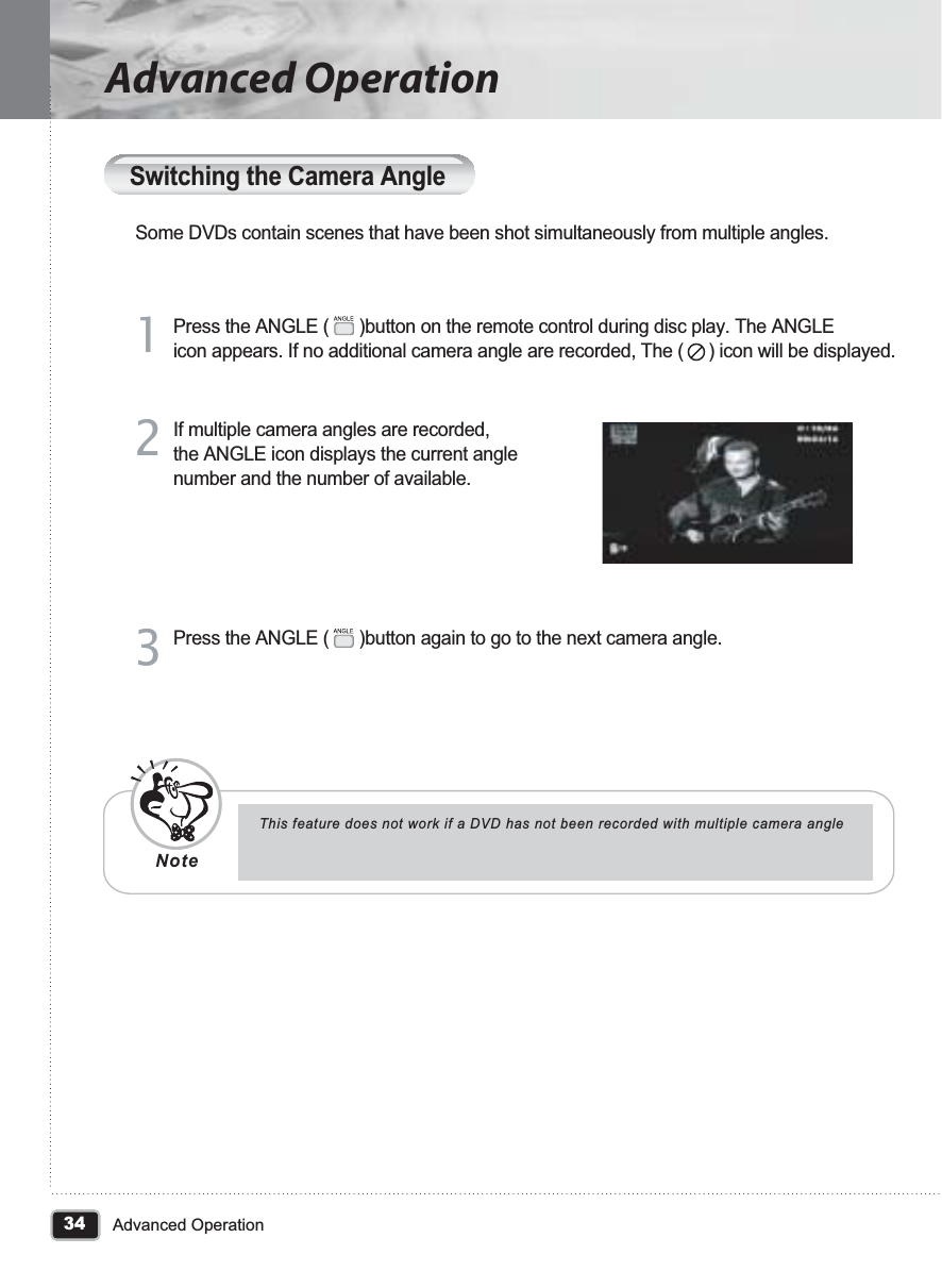 34Advanced OperationAdvanced OperationSwitching the Camera AngleSome DVDs contain scenes that have been shot simultaneously from multiple angles.Press the ANGLE (      )button on the remote control during disc play. The ANGLE icon appears. If no additional camera angle are recorded, The (     ) icon will be displayed.11If multiple camera angles are recorded, the ANGLE icon displays the current angle number and the number of available.22Press the ANGLE (      )button again to go to the next camera angle.33This feature does not work if a DVD has not been recorded with multiple camera angleNote