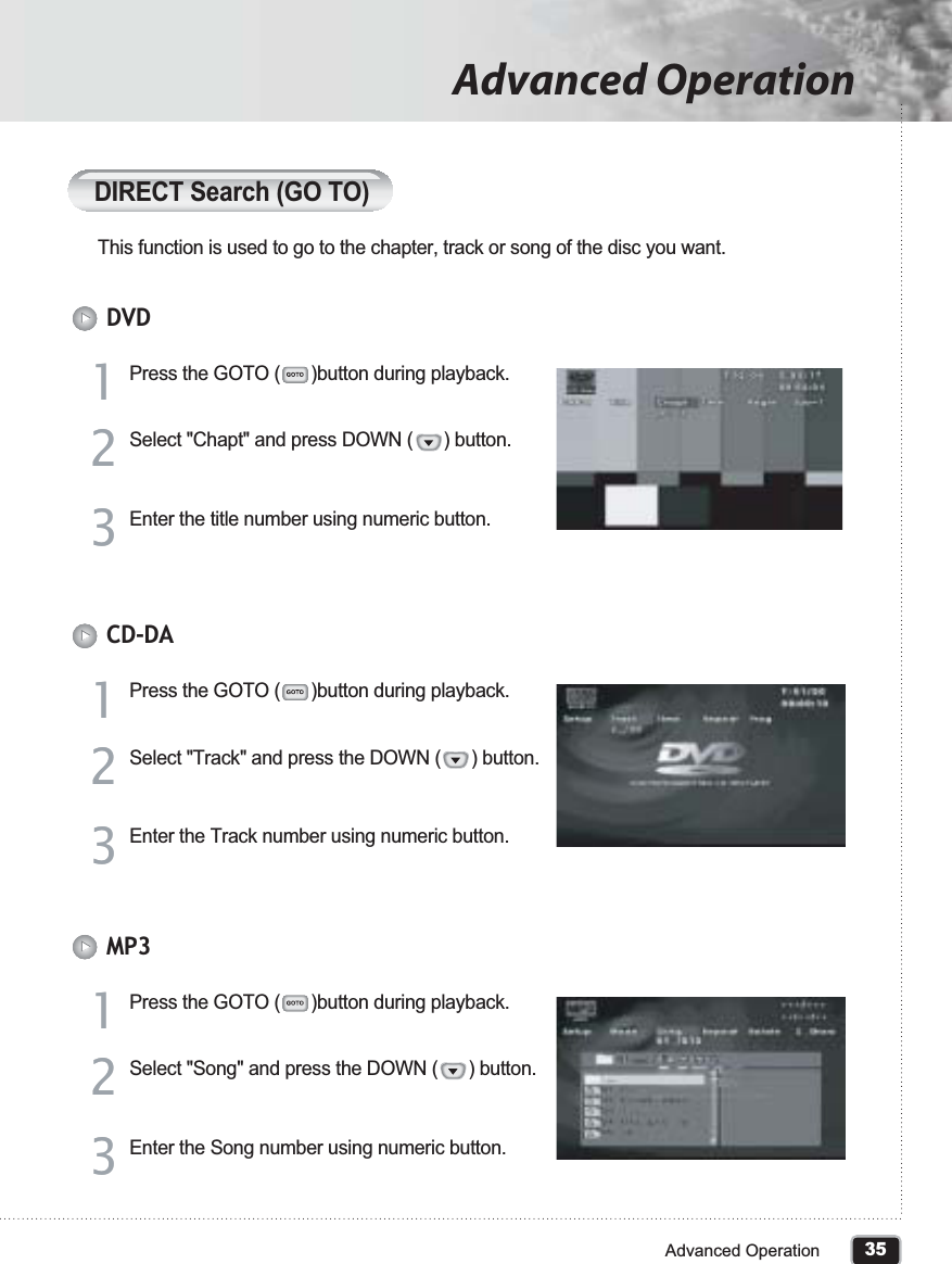 35Advanced OperationAdvanced OperationDIRECT Search (GO TO)This function is used to go to the chapter, track or song of the disc you want.Press the GOTO (      )button during playback.11Select &quot;Chapt&quot; and press DOWN (      ) button.22Enter the title number using numeric button.33DVDPress the GOTO (      )button during playback.11Select &quot;Track&quot; and press the DOWN (      ) button.22Enter the Track number using numeric button.33CD-DAPress the GOTO (      )button during playback.11Select &quot;Song&quot; and press the DOWN (      ) button.22Enter the Song number using numeric button.33MP3