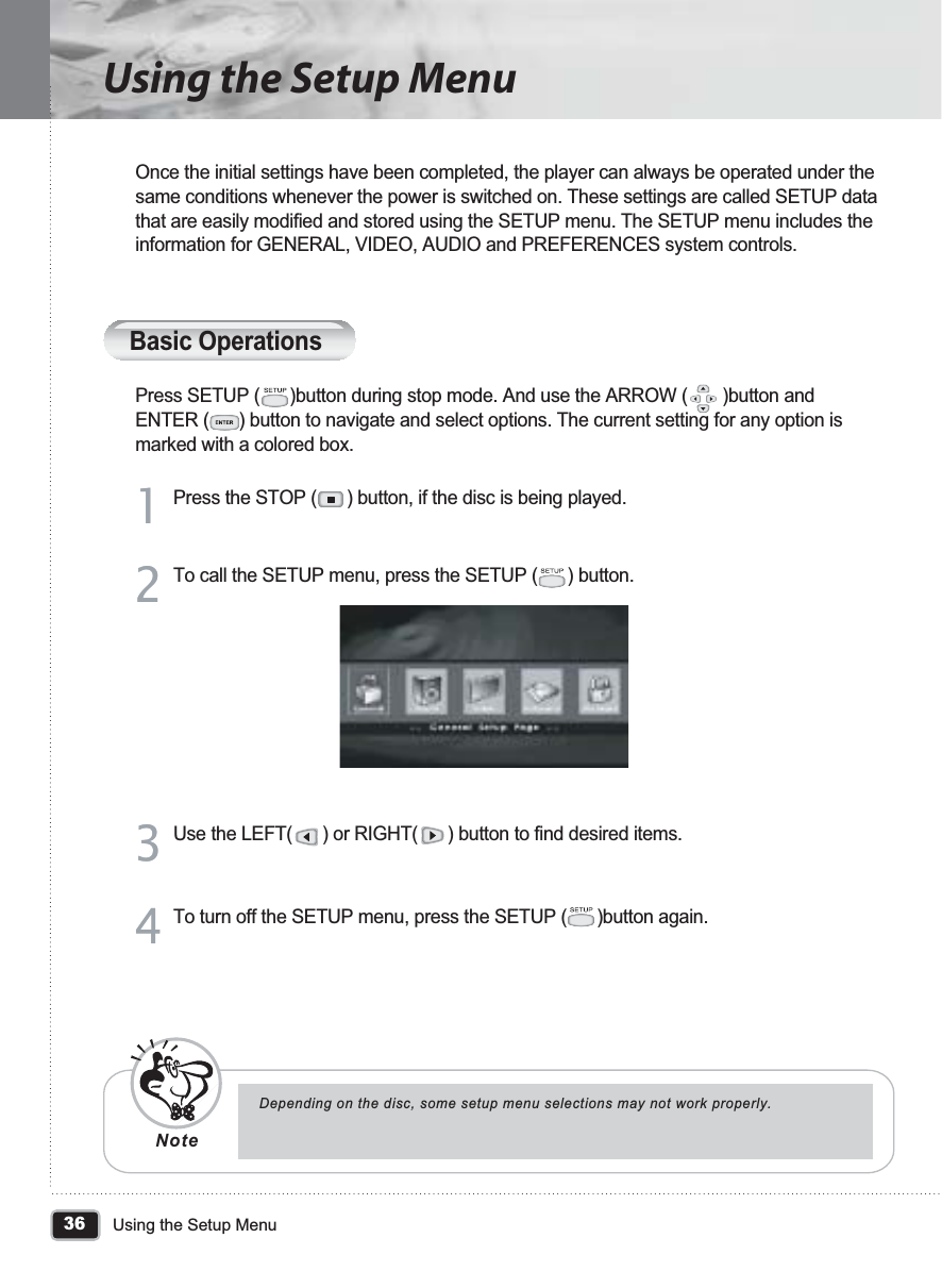 36Using the Setup MenuUsing the Setup MenuBasic OperationsOnce the initial settings have been completed, the player can always be operated under the same conditions whenever the power is switched on. These settings are called SETUP data that are easily modified and stored using the SETUP menu. The SETUP menu includes the information for GENERAL, VIDEO, AUDIO and PREFERENCES system controls.Press SETUP (      )button during stop mode. And use the ARROW (       )button and ENTER (      ) button to navigate and select options. The current setting for any option is marked with a colored box.Press the STOP (      ) button, if the disc is being played.11To call the SETUP menu, press the SETUP (      ) button.22Use the LEFT(      ) or RIGHT(      ) button to find desired items.33To turn off the SETUP menu, press the SETUP (      )button again.44Depending on the disc, some setup menu selections may not work properly.Note