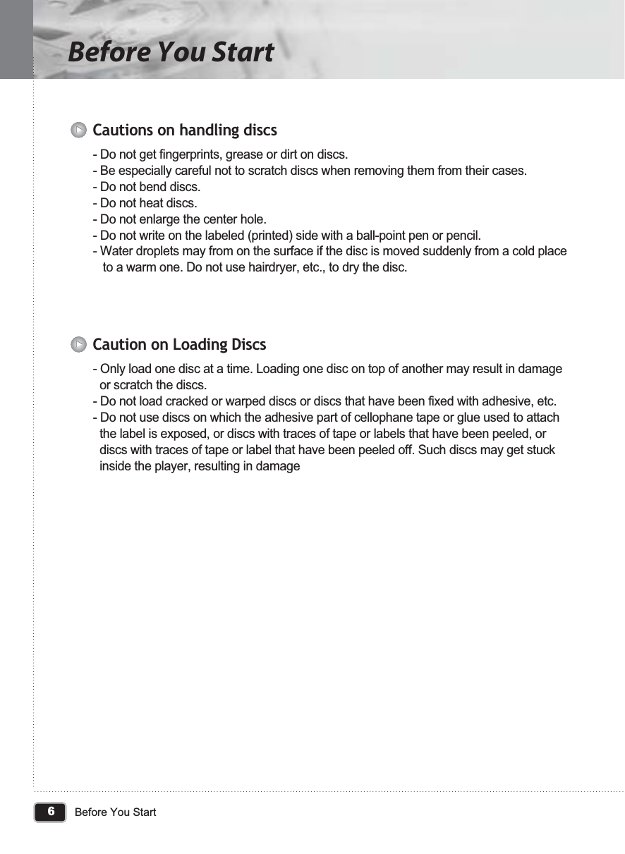 6Before You StartBefore You Start- Do not get fingerprints, grease or dirt on discs.- Be especially careful not to scratch discs when removing them from their cases.- Do not bend discs.- Do not heat discs.- Do not enlarge the center hole.- Do not write on the labeled (printed) side with a ball-point pen or pencil.- Water droplets may from on the surface if the disc is moved suddenly from a cold place    to a warm one. Do not use hairdryer, etc., to dry the disc.Cautions on handling discs- Only load one disc at a time. Loading one disc on top of another may result in damage   or scratch the discs.- Do not load cracked or warped discs or discs that have been fixed with adhesive, etc.- Do not use discs on which the adhesive part of cellophane tape or glue used to attach   the label is exposed, or discs with traces of tape or labels that have been peeled, or   discs with traces of tape or label that have been peeled off. Such discs may get stuck   inside the player, resulting in damageCaution on Loading Discs