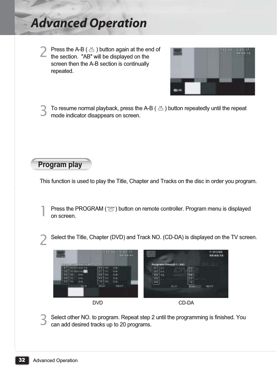 32Advanced OperationAdvanced OperationProgram playThis function is used to play the Title, Chapter and Tracks on the disc in order you program.Press the PROGRAM (      ) button on remote controller. Program menu is displayed on screen. 11Press the A-B (      ) button again at the end of the section.  &quot;AB&quot; will be displayed on the screen then the A-B section is continually repeated.22To resume normal playback, press the A-B (      ) button repeatedly until the repeat mode indicator disappears on screen.33Select the Title, Chapter (DVD) and Track NO. (CD-DA) is displayed on the TV screen.22Select other NO. to program. Repeat step 2 until the programming is finished. You can add desired tracks up to 20 programs.33DVD CD-DA