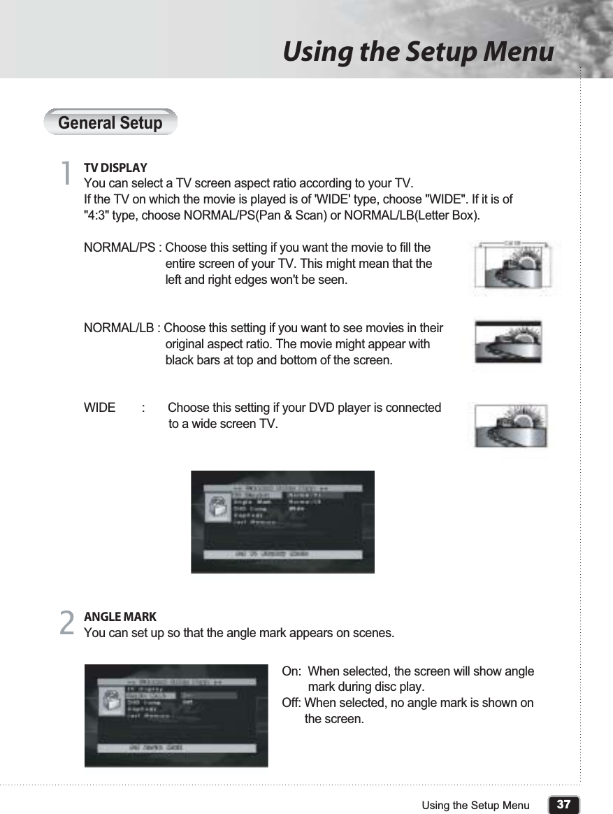 General SetupTV DISPLAYYou can select a TV screen aspect ratio according to your TV.If the TV on which the movie is played is of &apos;WIDE&apos; type, choose &quot;WIDE&quot;. If it is of &quot;4:3&quot; type, choose NORMAL/PS(Pan &amp; Scan) or NORMAL/LB(Letter Box).NORMAL/PS : Choose this setting if you want the movie to fill the                          entire screen of your TV. This might mean that the                          left and right edges won&apos;t be seen.NORMAL/LB : Choose this setting if you want to see movies in their                          original aspect ratio. The movie might appear with                          black bars at top and bottom of the screen.WIDE        :       Choose this setting if your DVD player is connected                           to a wide screen TV.11ANGLE MARKYou can set up so that the angle mark appears on scenes.On:  When selected, the screen will show angle         mark during disc play.Off: When selected, no angle mark is shown on        the screen.2237Using the Setup MenuUsing the Setup Menu