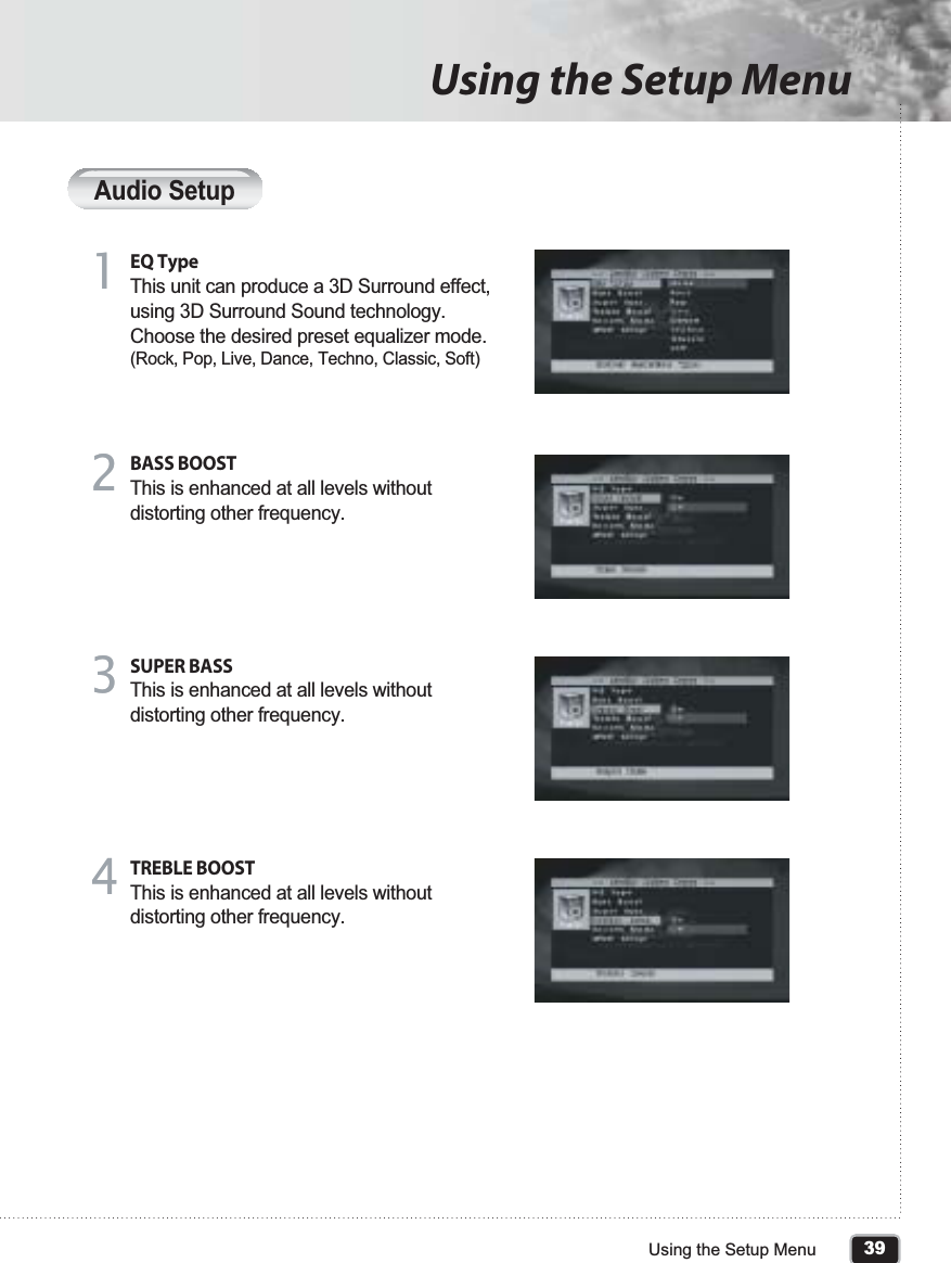 39Using the Setup MenuUsing the Setup MenuAudio SetupEQ TypeThis unit can produce a 3D Surround effect, using 3D Surround Sound technology. Choose the desired preset equalizer mode. (Rock, Pop, Live, Dance, Techno, Classic, Soft)11BASS BOOSTThis is enhanced at all levels without distorting other frequency. 22SUPER BASSThis is enhanced at all levels without distorting other frequency.33TREBLE BOOSTThis is enhanced at all levels without distorting other frequency.44