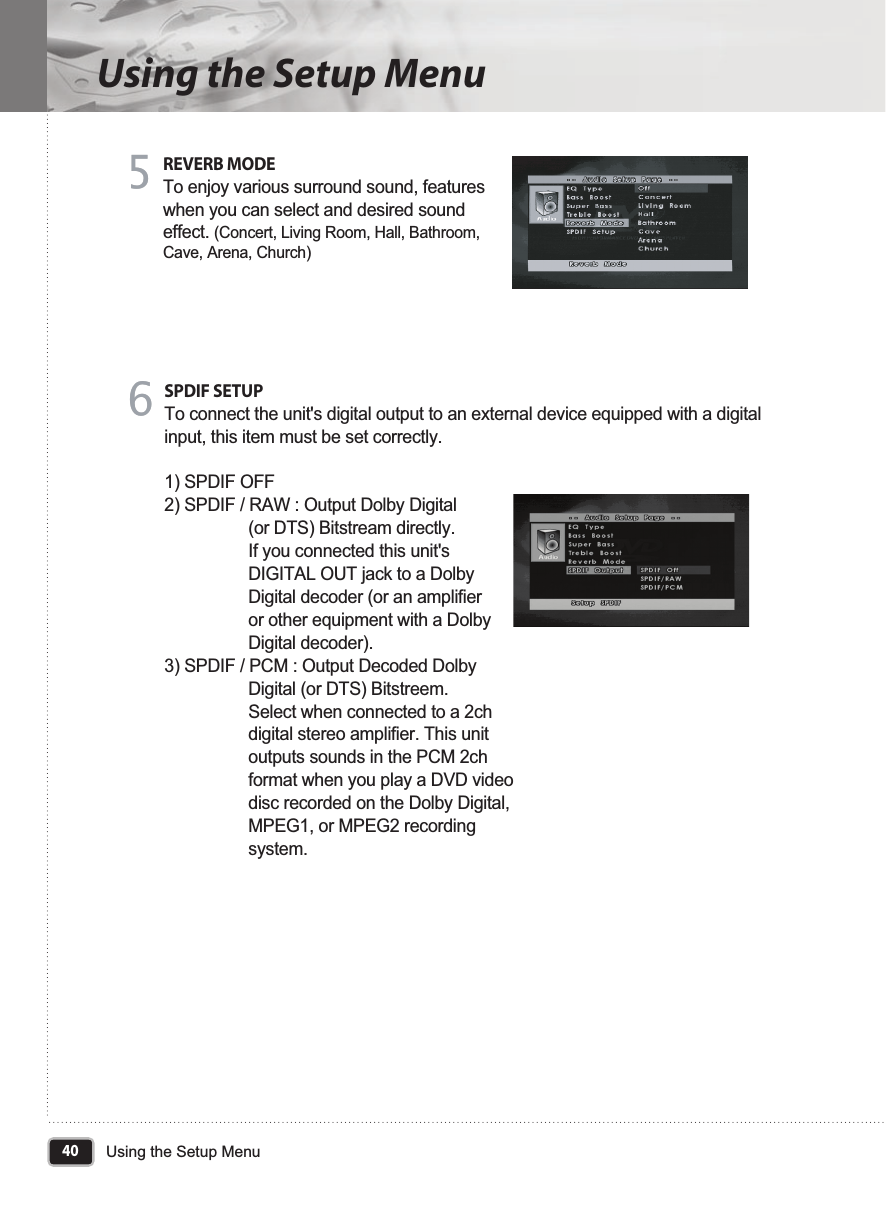 40Using the Setup MenuUsing the Setup MenuREVERB MODETo enjoy various surround sound, features when you can select and desired sound effect. (Concert, Living Room, Hall, Bathroom, Cave, Arena, Church)55SPDIF SETUPTo connect the unit&apos;s digital output to an external device equipped with a digital input, this item must be set correctly.1) SPDIF OFF 2) SPDIF / RAW : Output Dolby Digital                   (or DTS) Bitstream directly.                  If you connected this unit&apos;s                  DIGITAL OUT jack to a Dolby                  Digital decoder (or an amplifier                  or other equipment with a Dolby                  Digital decoder).3) SPDIF / PCM : Output Decoded Dolby                  Digital (or DTS) Bitstreem.                  Select when connected to a 2ch                  digital stereo amplifier. This unit                  outputs sounds in the PCM 2ch                  format when you play a DVD video                  disc recorded on the Dolby Digital,                  MPEG1, or MPEG2 recording                   system.66