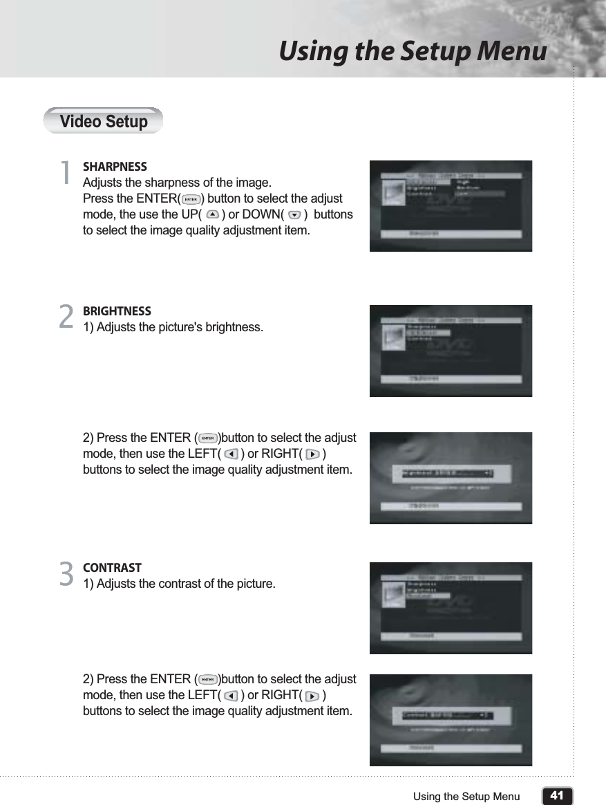 41Using the Setup MenuUsing the Setup MenuVideo SetupSHARPNESSAdjusts the sharpness of the image.Press the ENTER(      ) button to select the adjust mode, the use the UP(      ) or DOWN(      )  buttons to select the image quality adjustment item. 11BRIGHTNESS1) Adjusts the picture&apos;s brightness.2) Press the ENTER (      )button to select the adjust mode, then use the LEFT(      ) or RIGHT(      ) buttons to select the image quality adjustment item.22CONTRAST1) Adjusts the contrast of the picture.2) Press the ENTER (      )button to select the adjust mode, then use the LEFT(      ) or RIGHT(      ) buttons to select the image quality adjustment item.33