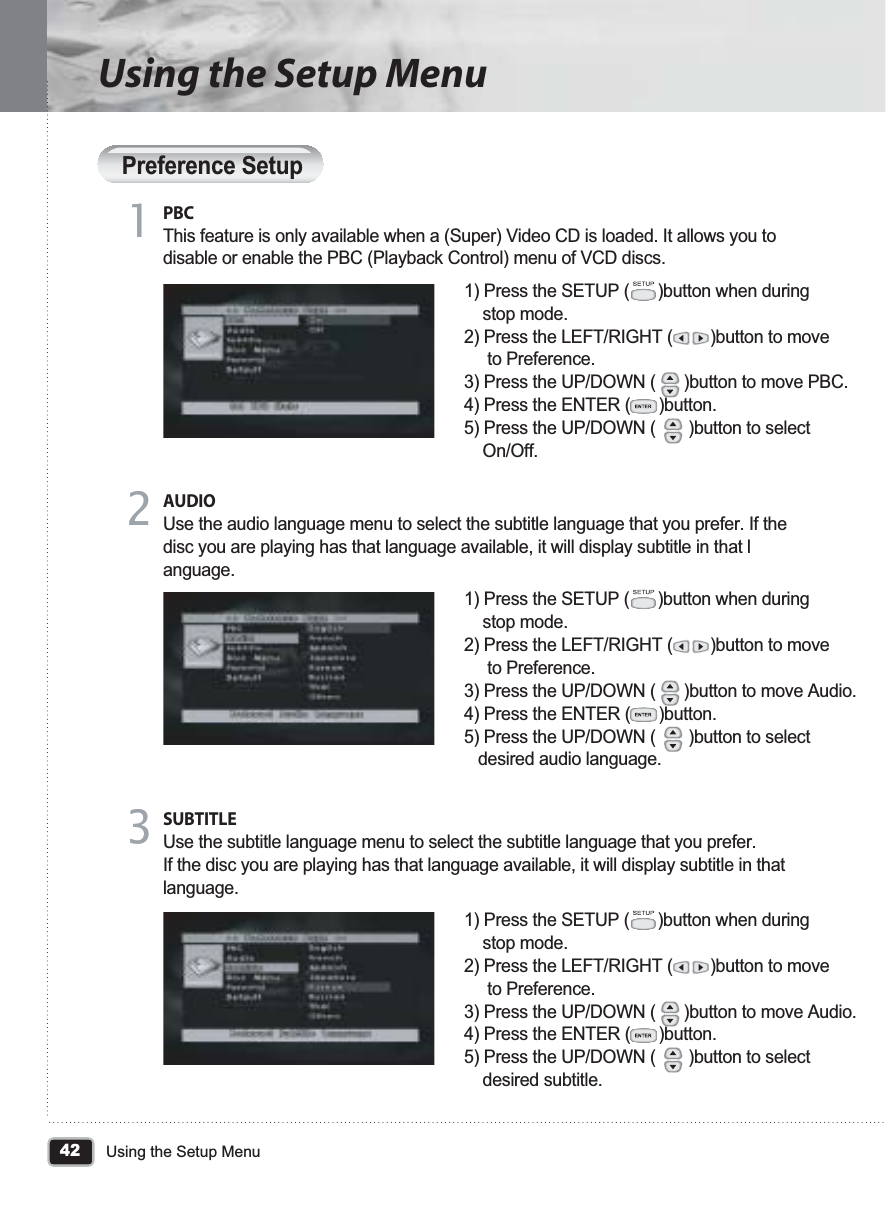 42Using the Setup MenuUsing the Setup MenuPreference SetupPBCThis feature is only available when a (Super) Video CD is loaded. It allows you to disable or enable the PBC (Playback Control) menu of VCD discs. 1) Press the SETUP (      )button when during     stop mode.2) Press the LEFT/RIGHT (        )button to move     to Preference.3) Press the UP/DOWN (      )button to move PBC.4) Press the ENTER (      )button.5) Press the UP/DOWN (       )button to select     On/Off.11AUDIOUse the audio language menu to select the subtitle language that you prefer. If the disc you are playing has that language available, it will display subtitle in that language.22SUBTITLEUse the subtitle language menu to select the subtitle language that you prefer. If the disc you are playing has that language available, it will display subtitle in that language.331) Press the SETUP (      )button when during     stop mode.2) Press the LEFT/RIGHT (        )button to move     to Preference.3) Press the UP/DOWN (      )button to move Audio.4) Press the ENTER (      )button.5) Press the UP/DOWN (       )button to select    desired audio language.1) Press the SETUP (      )button when during     stop mode.2) Press the LEFT/RIGHT (        )button to move     to Preference.3) Press the UP/DOWN (      )button to move Audio.4) Press the ENTER (      )button.5) Press the UP/DOWN (       )button to select     desired subtitle.