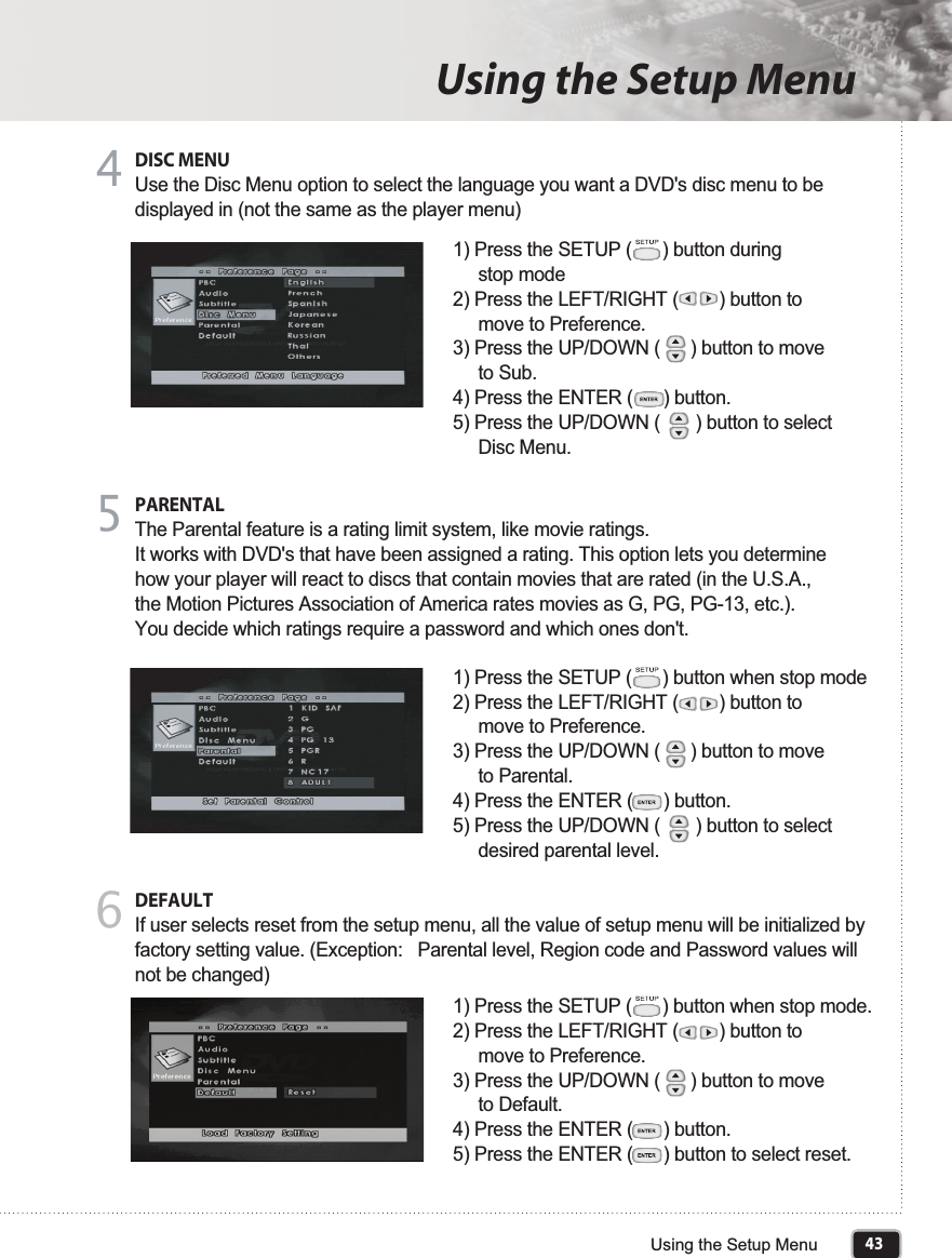 43Using the Setup MenuUsing the Setup MenuDISC MENUUse the Disc Menu option to select the language you want a DVD&apos;s disc menu to be displayed in (not the same as the player menu)4PARENTALThe Parental feature is a rating limit system, like movie ratings.It works with DVD&apos;s that have been assigned a rating. This option lets you determine how your player will react to discs that contain movies that are rated (in the U.S.A., the Motion Pictures Association of America rates movies as G, PG, PG-13, etc.). You decide which ratings require a password and which ones don&apos;t. 51) Press the SETUP (      ) button during      stop mode2) Press the LEFT/RIGHT (        ) button to      move to Preference.3) Press the UP/DOWN (      ) button to move      to Sub.4) Press the ENTER (      ) button.5) Press the UP/DOWN (       ) button to select      Disc Menu.DEFAULTIf user selects reset from the setup menu, all the value of setup menu will be initialized by factory setting value. (Exception:   Parental level, Region code and Password values will not be changed)61) Press the SETUP (      ) button when stop mode2) Press the LEFT/RIGHT (        ) button to      move to Preference.3) Press the UP/DOWN (      ) button to move      to Parental.4) Press the ENTER (      ) button.5) Press the UP/DOWN (       ) button to select      desired parental level.1) Press the SETUP (      ) button when stop mode.2) Press the LEFT/RIGHT (        ) button to      move to Preference.3) Press the UP/DOWN (      ) button to move      to Default. 4) Press the ENTER (      ) button.5) Press the ENTER (      ) button to select reset.