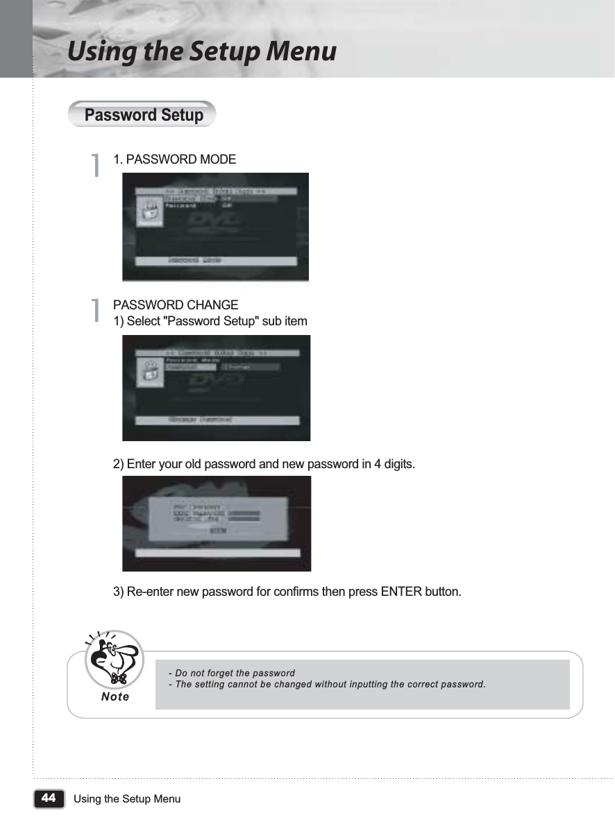 44Using the Setup MenuUsing the Setup MenuPassword Setup1. PASSWORD MODE11PASSWORD CHANGE1) Select &quot;Password Setup&quot; sub item2) Enter your old password and new password in 4 digits.3) Re-enter new password for confirms then press ENTER button.11- Do not forget the password- The setting cannot be changed without inputting the correct password.Note