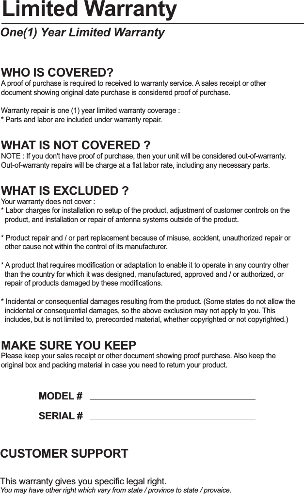 Limited WarrantyOne(1) Year Limited WarrantyWHO IS COVERED?A proof of purchase is required to received to warranty service. A sales receipt or other document showing original date purchase is considered proof of purchase.Warranty repair is one (1) year limited warranty coverage :* Parts and labor are included under warranty repair.WHAT IS NOT COVERED ?NOTE : If you don&apos;t have proof of purchase, then your unit will be considered out-of-warranty. Out-of-warranty repairs will be charge at a flat labor rate, including any necessary parts.WHAT IS EXCLUDED ?Your warranty does not cover :* Labor charges for installation ro setup of the product, adjustment of customer controls on the  product, and installation or repair of antenna systems outside of the product.* Product repair and / or part replacement because of misuse, accident, unauthorized repair or   other cause not within the control of its manufacturer.* A product that requires modification or adaptation to enable it to operate in any country other   than the country for which it was designed, manufactured, approved and / or authorized, or   repair of products damaged by these modifications.* Incidental or consequential damages resulting from the product. (Some states do not allow the   incidental or consequential damages, so the above exclusion may not apply to you. This   includes, but is not limited to, prerecorded material, whether copyrighted or not copyrighted.)MAKE SURE YOU KEEPPlease keep your sales receipt or other document showing proof purchase. Also keep the original box and packing material in case you need to return your product.This warranty gives you specific legal right.You may have other right which vary from state / province to state / provaice.CUSTOMER SUPPORTMODEL #SERIAL #