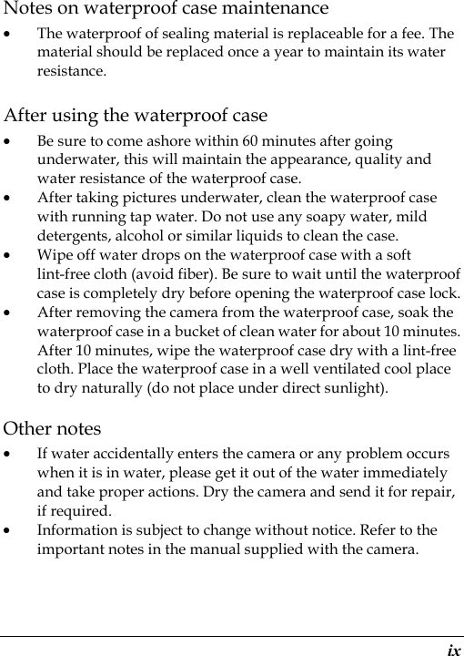  ix Notes on waterproof case maintenance • The waterproof of sealing material is replaceable for a fee. The material should be replaced once a year to maintain its water resistance. After using the waterproof case • Be sure to come ashore within 60 minutes after going underwater, this will maintain the appearance, quality and water resistance of the waterproof case. • After taking pictures underwater, clean the waterproof case with running tap water. Do not use any soapy water, mild detergents, alcohol or similar liquids to clean the case. • Wipe off water drops on the waterproof case with a soft lint-free cloth (avoid fiber). Be sure to wait until the waterproof case is completely dry before opening the waterproof case lock. • After removing the camera from the waterproof case, soak the waterproof case in a bucket of clean water for about 10 minutes. After 10 minutes, wipe the waterproof case dry with a lint-free cloth. Place the waterproof case in a well ventilated cool place to dry naturally (do not place under direct sunlight). Other notes • If water accidentally enters the camera or any problem occurs when it is in water, please get it out of the water immediately and take proper actions. Dry the camera and send it for repair, if required. • Information is subject to change without notice. Refer to the important notes in the manual supplied with the camera. 