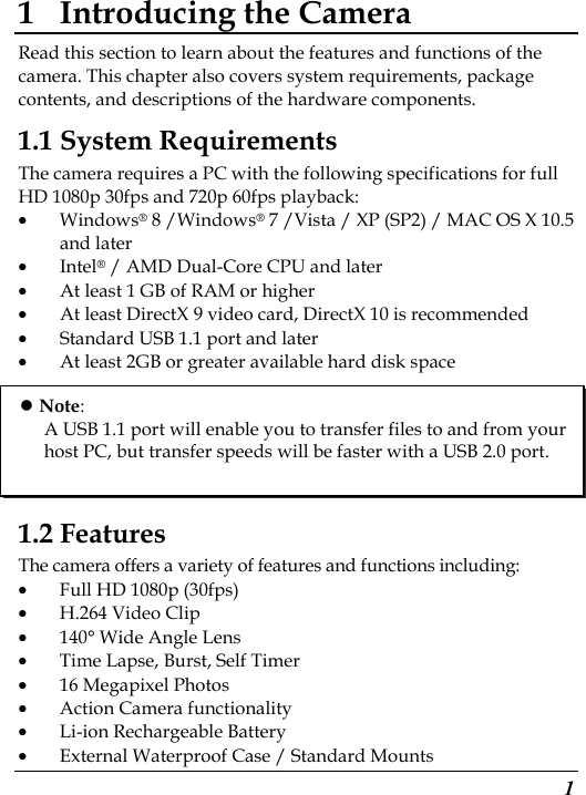 1 1 Introducing the Camera Read this section to learn about the features and functions of the camera. This chapter also covers system requirements, package contents, and descriptions of the hardware components. 1.1 System Requirements The camera requires a PC with the following specifications for full HD 1080p 30fps and 720p 60fps playback: • Windows® 8 /Windows® 7 /Vista / XP (SP2) / MAC OS X 10.5 and later • Intel® / AMD Dual-Core CPU and later • At least 1 GB of RAM or higher • At least DirectX 9 video card, DirectX 10 is recommended   • Standard USB 1.1 port and later • At least 2GB or greater available hard disk space       1.2 Features The camera offers a variety of features and functions including: • Full HD 1080p (30fps) • H.264 Video Clip • 140° Wide Angle Lens • Time Lapse, Burst, Self Timer • 16 Megapixel Photos • Action Camera functionality • Li-ion Rechargeable Battery • External Waterproof Case / Standard Mounts  Note: A USB 1.1 port will enable you to transfer files to and from your host PC, but transfer speeds will be faster with a USB 2.0 port. 
