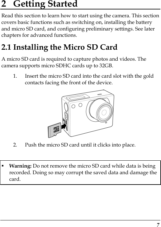  7 2 Getting Started Read this section to learn how to start using the camera. This section covers basic functions such as switching on, installing the battery and micro SD card, and configuring preliminary settings. See later chapters for advanced functions. 2.1 Installing the Micro SD Card A micro SD card is required to capture photos and videos. The camera supports micro SDHC cards up to 32GB. 1. Insert the micro SD card into the card slot with the gold contacts facing the front of the device.    2. Push the micro SD card until it clicks into place.  Warning: Do not remove the micro SD card while data is being recorded. Doing so may corrupt the saved data and damage the card. 