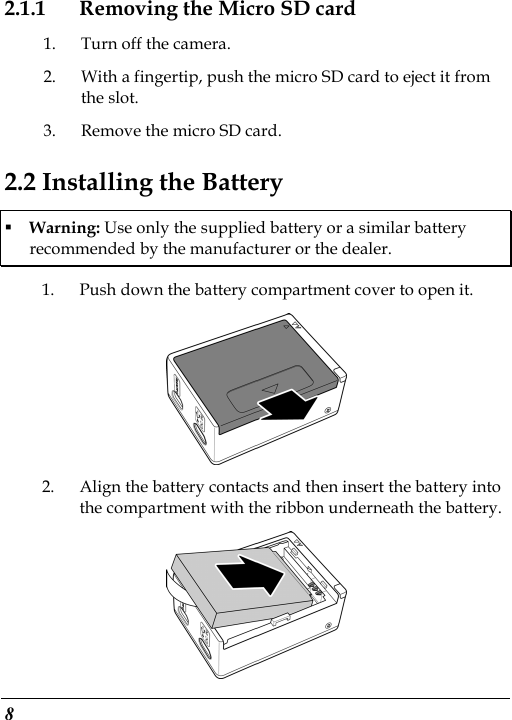  8 2.1.1 Removing the Micro SD card 1. Turn off the camera. 2. With a fingertip, push the micro SD card to eject it from the slot. 3. Remove the micro SD card. 2.2 Installing the Battery  Warning: Use only the supplied battery or a similar battery recommended by the manufacturer or the dealer. 1. Push down the battery compartment cover to open it.  2. Align the battery contacts and then insert the battery into the compartment with the ribbon underneath the battery.  