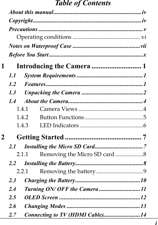  i Table of Contents About this manual ............................................................ iv Copyright .......................................................................... iv Precautions ....................................................................... v Operating conditions .............................................. vi Notes on Waterproof Case .............................................. vii Before You Start ................................................................ x 1 Introducing the Camera ............................ 1 1.1 System Requirements ............................................. 1 1.2 Features .................................................................. 1 1.3 Unpacking the Camera .......................................... 2 1.4 About the Camera ................................................... 4 1.4.1 Camera Views ............................................ 4 1.4.2 Button Functions ........................................ 5 1.4.3 LED Indicators ........................................... 6 2 Getting Started ........................................... 7 2.1 Installing the Micro SD Card ................................. 7 2.1.1 Removing the Micro SD card ................... 8 2.2 Installing the Battery .............................................. 8 2.2.1 Removing the battery ................................ 9 2.3 Charging the Battery ............................................ 10 2.4 Turning ON/ OFF the Camera ............................ 11 2.5 OLED Screen ....................................................... 12 2.6 Changing Modes .................................................. 13 2.7 Connecting to TV (HDMI Cable) ......................... 14 