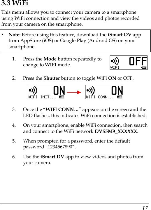  17 3.3 WiFi This menu allows you to connect your camera to a smartphone using WiFi connection and view the videos and photos recorded from your camera on the smartphone.  Note: Before using this feature, download the iSmart DV app from AppStore (iOS) or Google Play (Android OS) on your smartphone. 1. Press the Mode button repeatedly to change to WIFI mode. 2. Press the Shutter button to toggle WiFi ON or OFF.       3. Once the “WIFI CONN…” appears on the screen and the LED flashes, this indicates WiFi connection is established. 4. On your smartphone, enable WiFi connection, then search and connect to the WiFi network DVS5M9_XXXXXX. 5. When prompted for a password, enter the default password “1234567890”.   6. Use the iSmart DV app to view videos and photos from your camera. 