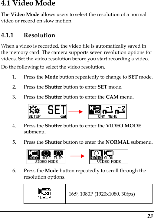  23 4.1 Video Mode The Video Mode allows users to select the resolution of a normal video or record on slow motion. 4.1.1 Resolution When a video is recorded, the video file is automatically saved in the memory card. The camera supports seven resolution options for videos. Set the video resolution before you start recording a video. Do the following to select the video resolution. 1. Press the Mode button repeatedly to change to SET mode. 2. Press the Shutter button to enter SET mode. 3. Press the Shutter button to enter the CAM menu.      4. Press the Shutter button to enter the VIDEO MODE submenu. 5. Press the Shutter button to enter the NORMAL submenu.        6. Press the Mode button repeatedly to scroll through the resolution options.  16:9, 1080P (1920x1080, 30fps) 