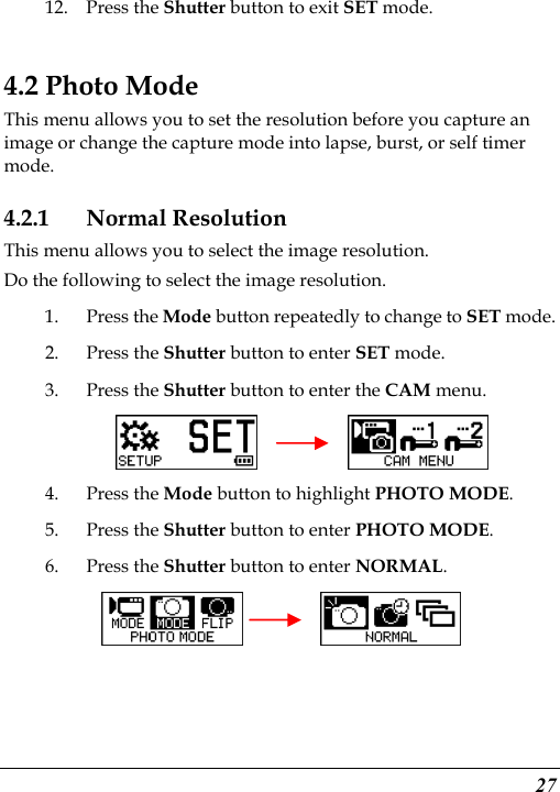  27 12. Press the Shutter button to exit SET mode.    4.2 Photo Mode This menu allows you to set the resolution before you capture an image or change the capture mode into lapse, burst, or self timer mode. 4.2.1 Normal Resolution This menu allows you to select the image resolution. Do the following to select the image resolution. 1. Press the Mode button repeatedly to change to SET mode. 2. Press the Shutter button to enter SET mode. 3. Press the Shutter button to enter the CAM menu.       4. Press the Mode button to highlight PHOTO MODE. 5. Press the Shutter button to enter PHOTO MODE. 6. Press the Shutter button to enter NORMAL.     