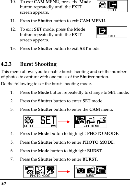  30 10. To exit CAM MENU, press the Mode button repeatedly until the EXIT screen appears. 11. Press the Shutter button to exit CAM MENU. 12. To exit SET mode, press the Mode button repeatedly until the EXIT screen appears.   13. Press the Shutter button to exit SET mode. 4.2.3 Burst Shooting This menu allows you to enable burst shooting and set the number of photos to capture with one press of the Shutter button. Do the following to set the burst shooting mode. 1. Press the Mode button repeatedly to change to SET mode. 2. Press the Shutter button to enter SET mode. 3. Press the Shutter button to enter the CAM menu.       4. Press the Mode button to highlight PHOTO MODE. 5. Press the Shutter button to enter PHOTO MODE. 6. Press the Mode button to highlight BURST. 7. Press the Shutter button to enter BURST.     