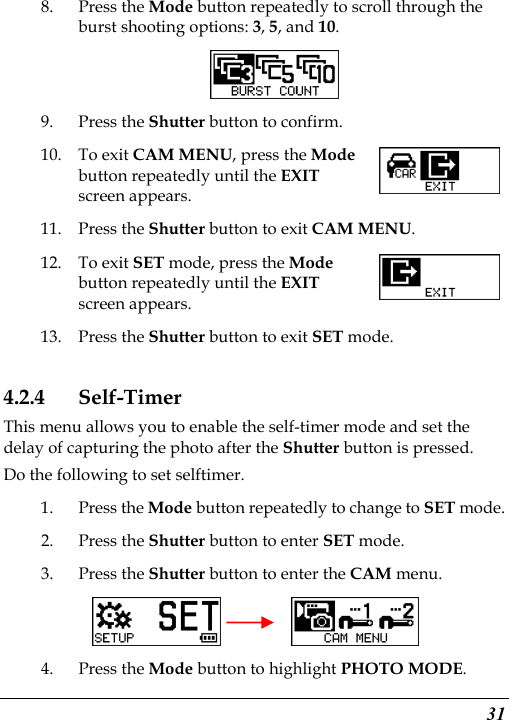  31 8. Press the Mode button repeatedly to scroll through the burst shooting options: 3, 5, and 10.  9. Press the Shutter button to confirm. 10. To exit CAM MENU, press the Mode button repeatedly until the EXIT screen appears. 11. Press the Shutter button to exit CAM MENU. 12. To exit SET mode, press the Mode button repeatedly until the EXIT screen appears.   13. Press the Shutter button to exit SET mode. 4.2.4 Self-Timer This menu allows you to enable the self-timer mode and set the delay of capturing the photo after the Shutter button is pressed.   Do the following to set selftimer. 1. Press the Mode button repeatedly to change to SET mode. 2. Press the Shutter button to enter SET mode. 3. Press the Shutter button to enter the CAM menu.       4. Press the Mode button to highlight PHOTO MODE. 