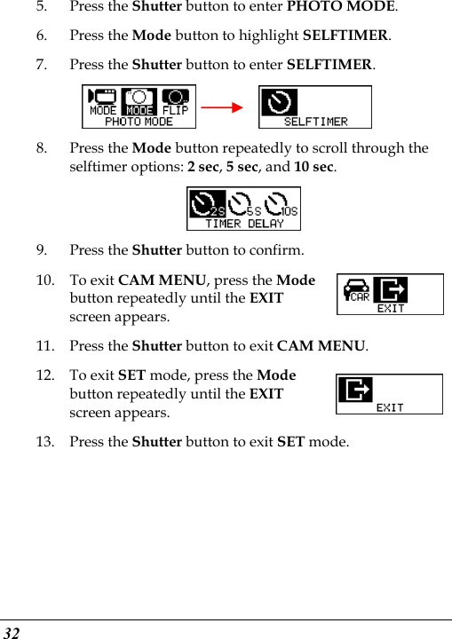  32 5. Press the Shutter button to enter PHOTO MODE. 6. Press the Mode button to highlight SELFTIMER. 7. Press the Shutter button to enter SELFTIMER.     8. Press the Mode button repeatedly to scroll through the selftimer options: 2 sec, 5 sec, and 10 sec.  9. Press the Shutter button to confirm. 10. To exit CAM MENU, press the Mode button repeatedly until the EXIT screen appears. 11. Press the Shutter button to exit CAM MENU. 12. To exit SET mode, press the Mode button repeatedly until the EXIT screen appears.   13. Press the Shutter button to exit SET mode. 