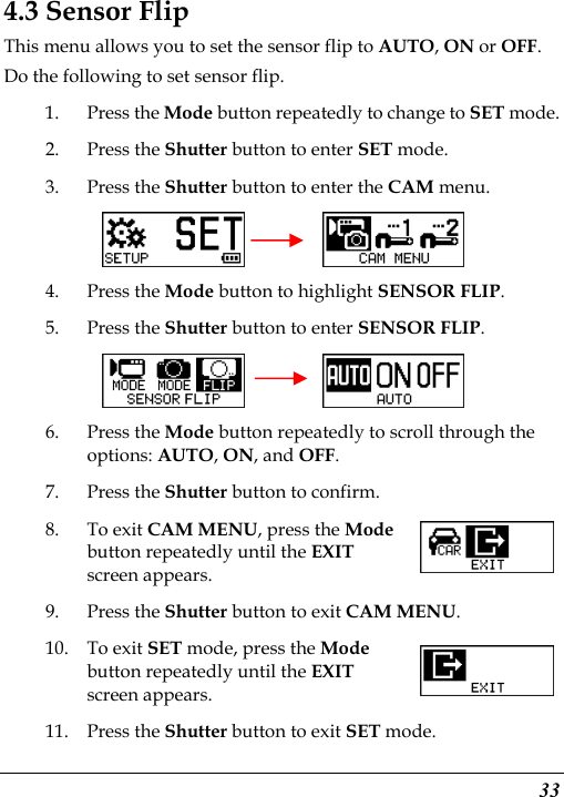  33 4.3 Sensor Flip This menu allows you to set the sensor flip to AUTO, ON or OFF. Do the following to set sensor flip. 1. Press the Mode button repeatedly to change to SET mode. 2. Press the Shutter button to enter SET mode. 3. Press the Shutter button to enter the CAM menu.       4. Press the Mode button to highlight SENSOR FLIP. 5. Press the Shutter button to enter SENSOR FLIP.     6. Press the Mode button repeatedly to scroll through the options: AUTO, ON, and OFF. 7. Press the Shutter button to confirm. 8. To exit CAM MENU, press the Mode button repeatedly until the EXIT screen appears. 9. Press the Shutter button to exit CAM MENU. 10. To exit SET mode, press the Mode button repeatedly until the EXIT screen appears.   11. Press the Shutter button to exit SET mode. 