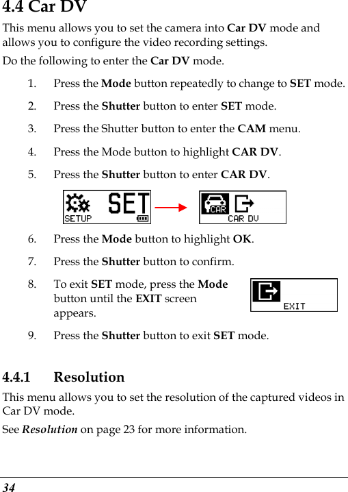  34 4.4 Car DV This menu allows you to set the camera into Car DV mode and allows you to configure the video recording settings. Do the following to enter the Car DV mode. 1. Press the Mode button repeatedly to change to SET mode. 2. Press the Shutter button to enter SET mode. 3. Press the Shutter button to enter the CAM menu. 4. Press the Mode button to highlight CAR DV. 5. Press the Shutter button to enter CAR DV.       6. Press the Mode button to highlight OK. 7. Press the Shutter button to confirm. 8. To exit SET mode, press the Mode button until the EXIT screen appears. 9. Press the Shutter button to exit SET mode. 4.4.1 Resolution This menu allows you to set the resolution of the captured videos in Car DV mode. See Resolution on page 23 for more information. 