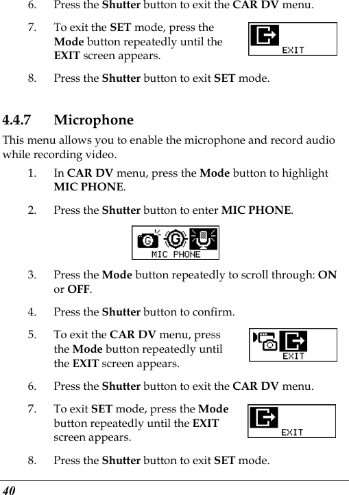  40 6. Press the Shutter button to exit the CAR DV menu. 7. To exit the SET mode, press the Mode button repeatedly until the EXIT screen appears.   8. Press the Shutter button to exit SET mode. 4.4.7 Microphone This menu allows you to enable the microphone and record audio while recording video. 1. In CAR DV menu, press the Mode button to highlight MIC PHONE. 2. Press the Shutter button to enter MIC PHONE.  3. Press the Mode button repeatedly to scroll through: ON or OFF. 4. Press the Shutter button to confirm. 5. To exit the CAR DV menu, press the Mode button repeatedly until the EXIT screen appears. 6. Press the Shutter button to exit the CAR DV menu. 7. To exit SET mode, press the Mode button repeatedly until the EXIT screen appears.   8. Press the Shutter button to exit SET mode.   