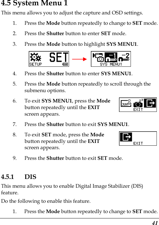  41 4.5 System Menu 1 This menu allows you to adjust the capture and OSD settings. 1. Press the Mode button repeatedly to change to SET mode. 2. Press the Shutter button to enter SET mode.   3. Press the Mode button to highlight SYS MENU1.     4. Press the Shutter button to enter SYS MENU1. 5. Press the Mode button repeatedly to scroll through the submenu options. 6. To exit SYS MENU1, press the Mode button repeatedly until the EXIT screen appears. 7. Press the Shutter button to exit SYS MENU1. 8. To exit SET mode, press the Mode button repeatedly until the EXIT screen appears.   9. Press the Shutter button to exit SET mode. 4.5.1 DIS This menu allows you to enable Digital Image Stabilizer (DIS) feature. Do the following to enable this feature. 1. Press the Mode button repeatedly to change to SET mode. 