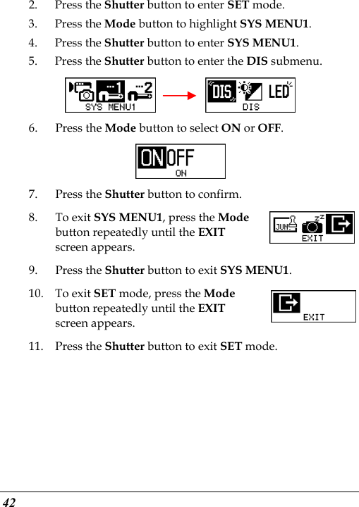  42 2. Press the Shutter button to enter SET mode. 3. Press the Mode button to highlight SYS MENU1. 4. Press the Shutter button to enter SYS MENU1. 5. Press the Shutter button to enter the DIS submenu.     6. Press the Mode button to select ON or OFF.  7. Press the Shutter button to confirm. 8. To exit SYS MENU1, press the Mode button repeatedly until the EXIT screen appears. 9. Press the Shutter button to exit SYS MENU1. 10. To exit SET mode, press the Mode button repeatedly until the EXIT screen appears.   11. Press the Shutter button to exit SET mode.     