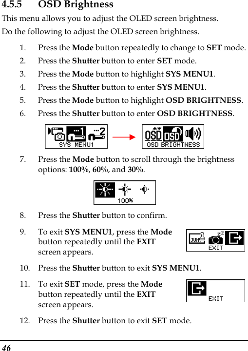  46 4.5.5 OSD Brightness This menu allows you to adjust the OLED screen brightness. Do the following to adjust the OLED screen brightness. 1. Press the Mode button repeatedly to change to SET mode. 2. Press the Shutter button to enter SET mode. 3. Press the Mode button to highlight SYS MENU1. 4. Press the Shutter button to enter SYS MENU1. 5. Press the Mode button to highlight OSD BRIGHTNESS. 6. Press the Shutter button to enter OSD BRIGHTNESS.     7. Press the Mode button to scroll through the brightness options: 100%, 60%, and 30%.  8. Press the Shutter button to confirm. 9. To exit SYS MENU1, press the Mode button repeatedly until the EXIT screen appears.   10. Press the Shutter button to exit SYS MENU1.  11. To exit SET mode, press the Mode button repeatedly until the EXIT screen appears.   12. Press the Shutter button to exit SET mode. 