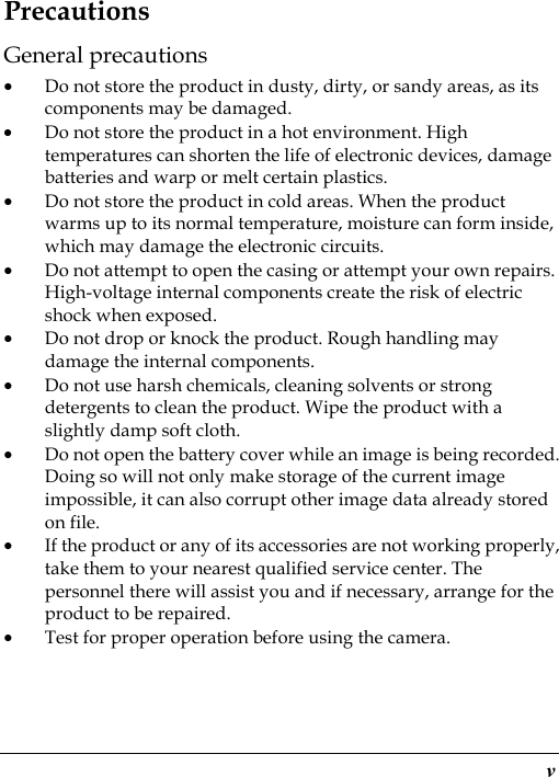  v Precautions General precautions • Do not store the product in dusty, dirty, or sandy areas, as its components may be damaged. • Do not store the product in a hot environment. High temperatures can shorten the life of electronic devices, damage batteries and warp or melt certain plastics. • Do not store the product in cold areas. When the product warms up to its normal temperature, moisture can form inside, which may damage the electronic circuits. • Do not attempt to open the casing or attempt your own repairs. High-voltage internal components create the risk of electric shock when exposed. • Do not drop or knock the product. Rough handling may damage the internal components. • Do not use harsh chemicals, cleaning solvents or strong detergents to clean the product. Wipe the product with a slightly damp soft cloth. • Do not open the battery cover while an image is being recorded. Doing so will not only make storage of the current image impossible, it can also corrupt other image data already stored on file. • If the product or any of its accessories are not working properly, take them to your nearest qualified service center. The personnel there will assist you and if necessary, arrange for the product to be repaired. • Test for proper operation before using the camera. 