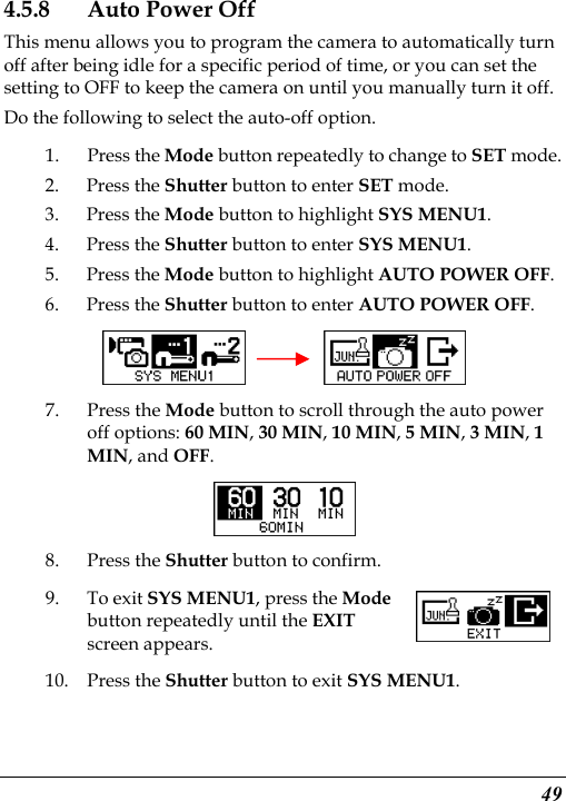  49 4.5.8 Auto Power Off This menu allows you to program the camera to automatically turn off after being idle for a specific period of time, or you can set the setting to OFF to keep the camera on until you manually turn it off. Do the following to select the auto-off option. 1. Press the Mode button repeatedly to change to SET mode. 2. Press the Shutter button to enter SET mode. 3. Press the Mode button to highlight SYS MENU1. 4. Press the Shutter button to enter SYS MENU1. 5. Press the Mode button to highlight AUTO POWER OFF. 6. Press the Shutter button to enter AUTO POWER OFF.     7. Press the Mode button to scroll through the auto power off options: 60 MIN, 30 MIN, 10 MIN, 5 MIN, 3 MIN, 1 MIN, and OFF.  8. Press the Shutter button to confirm. 9. To exit SYS MENU1, press the Mode button repeatedly until the EXIT screen appears.   10. Press the Shutter button to exit SYS MENU1. 
