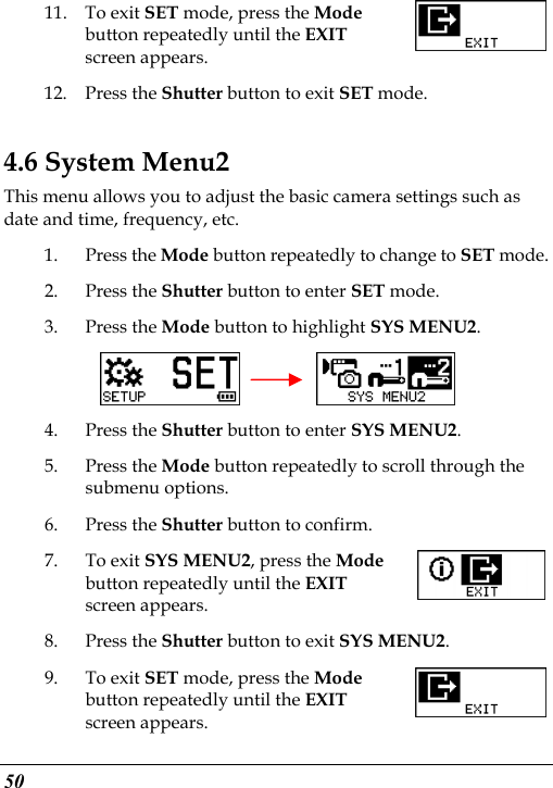  50 11. To exit SET mode, press the Mode button repeatedly until the EXIT screen appears.   12. Press the Shutter button to exit SET mode. 4.6 System Menu2 This menu allows you to adjust the basic camera settings such as date and time, frequency, etc. 1. Press the Mode button repeatedly to change to SET mode. 2. Press the Shutter button to enter SET mode.   3. Press the Mode button to highlight SYS MENU2.     4. Press the Shutter button to enter SYS MENU2. 5. Press the Mode button repeatedly to scroll through the submenu options. 6. Press the Shutter button to confirm. 7. To exit SYS MENU2, press the Mode button repeatedly until the EXIT screen appears.   8. Press the Shutter button to exit SYS MENU2. 9. To exit SET mode, press the Mode button repeatedly until the EXIT screen appears.   