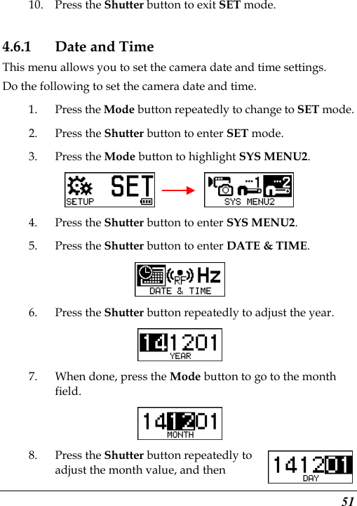  51 10. Press the Shutter button to exit SET mode. 4.6.1 Date and Time This menu allows you to set the camera date and time settings. Do the following to set the camera date and time. 1. Press the Mode button repeatedly to change to SET mode. 2. Press the Shutter button to enter SET mode.   3. Press the Mode button to highlight SYS MENU2.     4. Press the Shutter button to enter SYS MENU2. 5. Press the Shutter button to enter DATE &amp; TIME.  6. Press the Shutter button repeatedly to adjust the year.  7. When done, press the Mode button to go to the month field.  8. Press the Shutter button repeatedly to adjust the month value, and then 