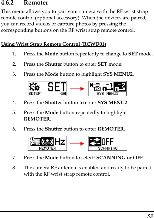  53 4.6.2 Remoter This menu allows you to pair your camera with the RF wrist strap remote control (optional accessory). When the devices are paired, you can record videos or capture photos by pressing the corresponding buttons on the RF wrist strap remote control. Using Wrist Strap Remote Control (RCWD01) 1. Press the Mode button repeatedly to change to SET mode. 2. Press the Shutter button to enter SET mode.   3. Press the Mode button to highlight SYS MENU2.     4. Press the Shutter button to enter SYS MENU2. 5. Press the Mode button repeatedly to highlight REMOTER. 6. Press the Shutter button to enter REMOTER.     7. Press the Mode button to select: SCANNING or OFF. 8. The camera RF antenna is enabled and ready to be paired with the RF wrist strap remote control.   