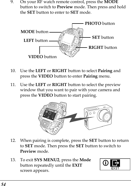  54 9. On your RF watch remote control, press the MODE button to switch to Preview mode. Then press and hold the SET button to enter to SET mode.  MODE buttonLEFT buttonVIDEO button SET button RIGHT button PHOTO button  10. Use the LEFT or RIGHT button to select Pairing and press the VIDEO button to enter Pairing menu. 11. Use the LEFT or RIGHT button to select the preview window that you want to pair with your camera and press the VIDEO button to start pairing.  12. When pairing is complete, press the SET button to return to SET mode. Then press the SET button to switch to Preview mode. 13. To exit SYS MENU2, press the Mode button repeatedly until the EXIT screen appears.   