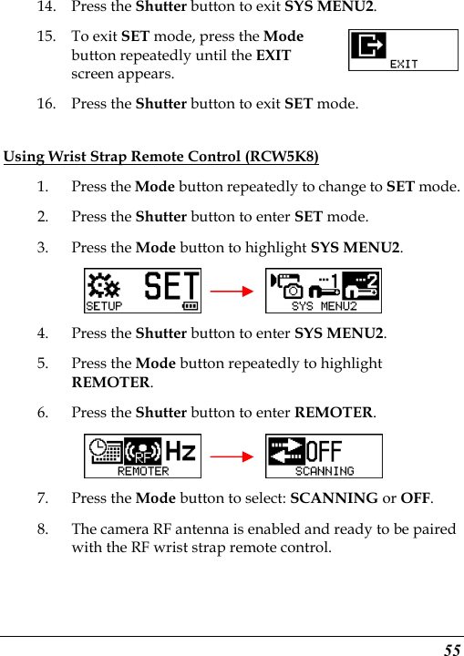  55 14. Press the Shutter button to exit SYS MENU2. 15. To exit SET mode, press the Mode button repeatedly until the EXIT screen appears.   16. Press the Shutter button to exit SET mode. Using Wrist Strap Remote Control (RCW5K8) 1. Press the Mode button repeatedly to change to SET mode. 2. Press the Shutter button to enter SET mode.   3. Press the Mode button to highlight SYS MENU2.     4. Press the Shutter button to enter SYS MENU2. 5. Press the Mode button repeatedly to highlight REMOTER. 6. Press the Shutter button to enter REMOTER.     7. Press the Mode button to select: SCANNING or OFF. 8. The camera RF antenna is enabled and ready to be paired with the RF wrist strap remote control.  