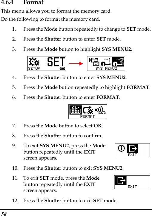  58 4.6.4 Format This menu allows you to format the memory card. Do the following to format the memory card. 1. Press the Mode button repeatedly to change to SET mode. 2. Press the Shutter button to enter SET mode.   3. Press the Mode button to highlight SYS MENU2.     4. Press the Shutter button to enter SYS MENU2. 5. Press the Mode button repeatedly to highlight FORMAT. 6. Press the Shutter button to enter FORMAT.  7. Press the Mode button to select OK. 8. Press the Shutter button to confirm. 9. To exit SYS MENU2, press the Mode button repeatedly until the EXIT screen appears.   10. Press the Shutter button to exit SYS MENU2. 11. To exit SET mode, press the Mode button repeatedly until the EXIT screen appears.   12. Press the Shutter button to exit SET mode. 