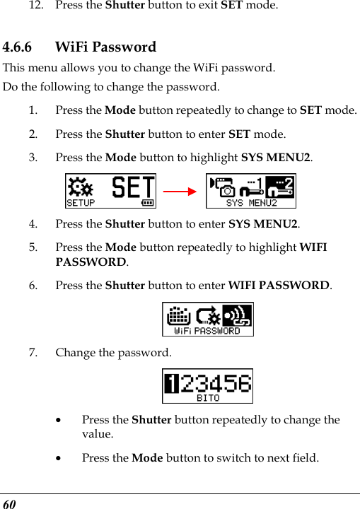  60 12. Press the Shutter button to exit SET mode. 4.6.6 WiFi Password This menu allows you to change the WiFi password. Do the following to change the password. 1. Press the Mode button repeatedly to change to SET mode. 2. Press the Shutter button to enter SET mode.   3. Press the Mode button to highlight SYS MENU2.      4. Press the Shutter button to enter SYS MENU2. 5. Press the Mode button repeatedly to highlight WIFI PASSWORD. 6. Press the Shutter button to enter WIFI PASSWORD.   7. Change the password.  • Press the Shutter button repeatedly to change the value. • Press the Mode button to switch to next field. 