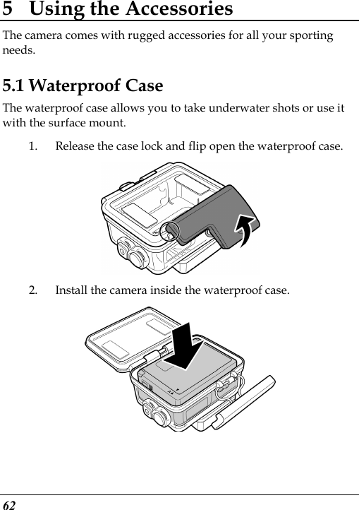  62 5 Using the Accessories The camera comes with rugged accessories for all your sporting needs. 5.1 Waterproof Case The waterproof case allows you to take underwater shots or use it with the surface mount. 1. Release the case lock and flip open the waterproof case.  2. Install the camera inside the waterproof case.   