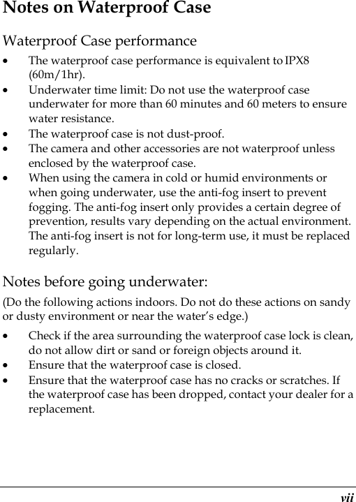  vii Notes on Waterproof Case Waterproof Case performance • The waterproof case performance is equivalent to IPX8 (60m/1hr). • Underwater time limit: Do not use the waterproof case underwater for more than 60 minutes and 60 meters to ensure water resistance. • The waterproof case is not dust-proof.   • The camera and other accessories are not waterproof unless enclosed by the waterproof case. • When using the camera in cold or humid environments or when going underwater, use the anti-fog insert to prevent fogging. The anti-fog insert only provides a certain degree of prevention, results vary depending on the actual environment. The anti-fog insert is not for long-term use, it must be replaced regularly. Notes before going underwater: (Do the following actions indoors. Do not do these actions on sandy or dusty environment or near the water’s edge.) • Check if the area surrounding the waterproof case lock is clean, do not allow dirt or sand or foreign objects around it. • Ensure that the waterproof case is closed. • Ensure that the waterproof case has no cracks or scratches. If the waterproof case has been dropped, contact your dealer for a replacement. 