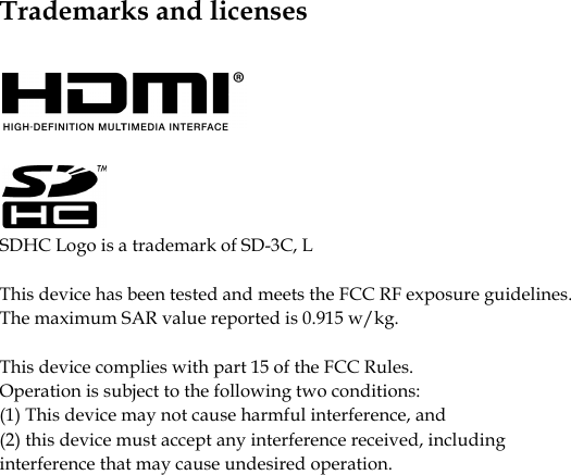            Trademarks and licenses     SDHC Logo is a trademark of SD-3C, L This device has been tested and meets the FCC RF exposure guidelines. The maximum SAR value reported is 0.915 w/kg.  This device complies with part 15 of the FCC Rules. Operation is subject to the following two conditions: (1) This device may not cause harmful interference, and (2) this device must accept any interference received, including interference that may cause undesired operation.   