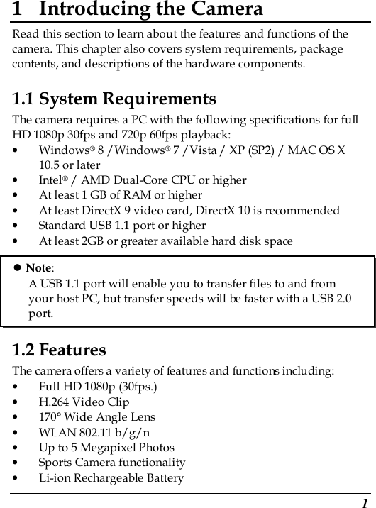  1 1 Introducing the Camera Read this section to learn about the features and functions of the camera. This chapter also covers system requirements, package contents, and descriptions of the hardware components. 1.1 System Requirements The camera requires a PC with the following specifications for full HD 1080p 30fps and 720p 60fps playback: • Windows® 8 /Windows® 7 /Vista / XP (SP2) / MAC OS X 10.5 or later • Intel® / AMD Dual-Core CPU or higher • At least 1 GB of RAM or higher • At least DirectX 9 video card, DirectX 10 is recommended   • Standard USB 1.1 port or higher • At least 2GB or greater available hard disk space       1.2 Features The camera offers a variety of features and functions including: • Full HD 1080p (30fps.) • H.264 Video Clip • 170° Wide Angle Lens • WLAN 802.11 b/g/n • Up to 5 Megapixel Photos • Sports Camera functionality • Li-ion Rechargeable Battery  Note: A USB 1.1 port will enable you to transfer files to and from your host PC, but transfer speeds will be faster with a USB 2.0 port. 