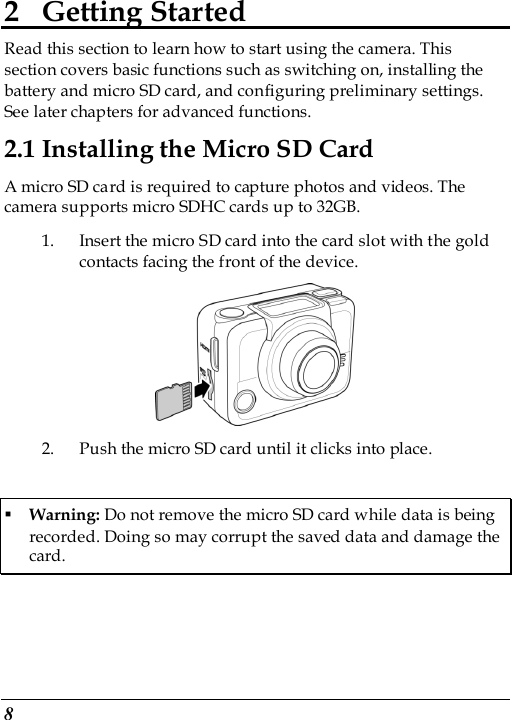  8 2 Getting Started Read this section to learn how to start using the camera. This section covers basic functions such as switching on, installing the battery and micro SD card, and configuring preliminary settings. See later chapters for advanced functions. 2.1 Installing the Micro SD Card A micro SD card is required to capture photos and videos. The camera supports micro SDHC cards up to 32GB. 1. Insert the micro SD card into the card slot with the gold contacts facing the front of the device.    2. Push the micro SD card until it clicks into place.  Warning: Do not remove the micro SD card while data is being recorded. Doing so may corrupt the saved data and damage the card. 