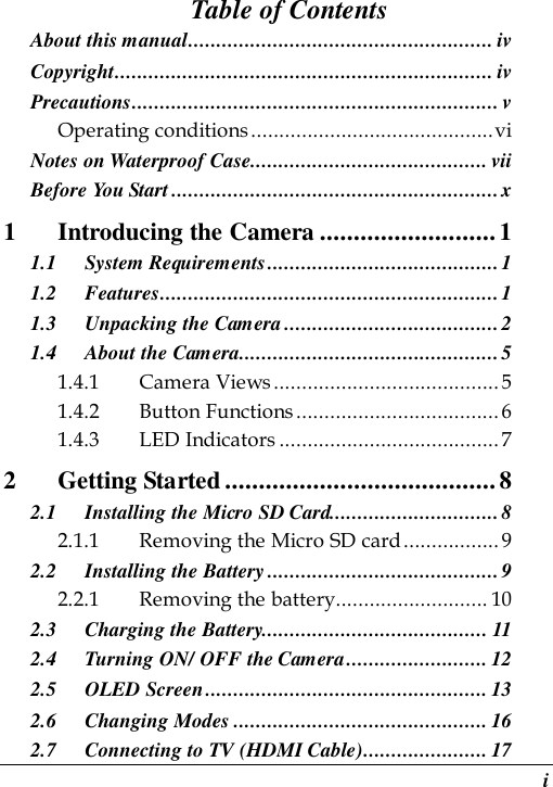  i Table of Contents About this manual...................................................... iv Copyright................................................................... iv Precautions................................................................. v Operating conditions...........................................vi Notes on Waterproof Case.......................................... vii Before You Start ..........................................................x 1 Introducing the Camera ..........................1 1.1 System Requirements.........................................1 1.2 Features............................................................1 1.3 Unpacking the Camera ......................................2 1.4 About the Camera..............................................5 1.4.1 Camera Views........................................ 5 1.4.2 Button Functions.................................... 6 1.4.3 LED Indicators .......................................7 2 Getting Started........................................8 2.1 Installing the Micro SD Card..............................8 2.1.1 Removing the Micro SD card................. 9 2.2 Installing the Battery ......................................... 9 2.2.1 Removing the battery........................... 10 2.3 Charging the Battery........................................ 11 2.4 Turning ON/ OFF the Camera......................... 12 2.5 OLED Screen.................................................. 13 2.6 Changing Modes ............................................. 16 2.7 Connecting to TV (HDMI Cable)...................... 17 