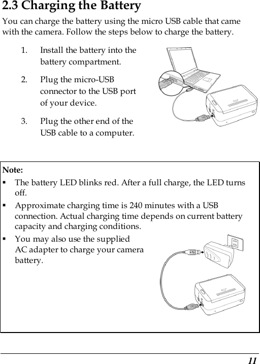  11 2.3 Charging the Battery You can charge the battery using the micro USB cable that came with the camera. Follow the steps below to charge the battery. 1. Install the battery into the battery compartment. 2. Plug the micro-USB connector to the USB port of your device.   3. Plug the other end of the USB cable to a computer.    Note:    The battery LED blinks red. After a full charge, the LED turns off.    Approximate charging time is 240 minutes with a USB connection. Actual charging time depends on current battery capacity and charging conditions.    You may also use the supplied   AC adapter to charge your camera   battery.       