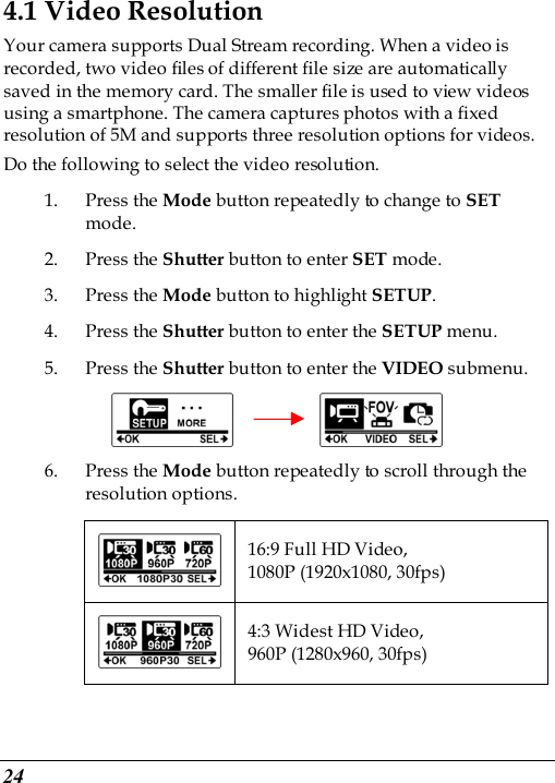  24 4.1 Video Resolution Your camera supports Dual Stream recording. When a video is recorded, two video files of different file size are automatically saved in the memory card. The smaller file is used to view videos using a smartphone. The camera captures photos with a fixed resolution of 5M and supports three resolution options for videos. Do the following to select the video resolution. 1. Press the Mode button repeatedly to change to SET mode. 2. Press the Shutter button to enter SET mode. 3. Press the Mode button to highlight SETUP. 4. Press the Shutter button to enter the SETUP menu.   5. Press the Shutter button to enter the VIDEO submenu.          6. Press the Mode button repeatedly to scroll through the resolution options.  16:9 Full HD Video, 1080P (1920x1080, 30fps)  4:3 Widest HD Video, 960P (1280x960, 30fps) 