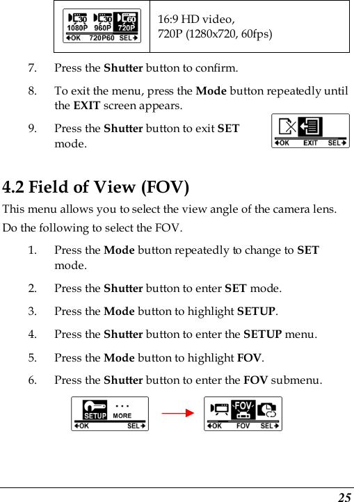  25  16:9 HD video, 720P (1280x720, 60fps) 7. Press the Shutter button to confirm. 8. To exit the menu, press the Mode button repeatedly until the EXIT screen appears.   9. Press the Shutter button to exit SET mode.   4.2 Field of View (FOV) This menu allows you to select the view angle of the camera lens. Do the following to select the FOV. 1. Press the Mode button repeatedly to change to SET mode. 2. Press the Shutter button to enter SET mode. 3. Press the Mode button to highlight SETUP. 4. Press the Shutter button to enter the SETUP menu.     5. Press the Mode button to highlight FOV. 6. Press the Shutter button to enter the FOV submenu.          