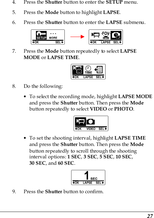  27 4. Press the Shutter button to enter the SETUP menu.   5. Press the Mode button to highlight LAPSE. 6. Press the Shutter button to enter the LAPSE submenu.          7. Press the Mode button repeatedly to select LAPSE MODE or LAPSE TIME.  8. Do the following: • To select the recording mode, highlight LAPSE MODE and press the Shutter button. Then press the Mode button repeatedly to select VIDEO or PHOTO.  • To set the shooting interval, highlight LAPSE TIME and press the Shutter button. Then press the Mode button repeatedly to scroll through the shooting interval options: 1 SEC, 3 SEC, 5 SEC, 10 SEC,   30 SEC, and 60 SEC.    9. Press the Shutter button to confirm.   